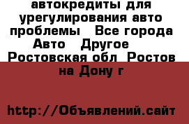 автокредиты для урегулирования авто проблемы - Все города Авто » Другое   . Ростовская обл.,Ростов-на-Дону г.